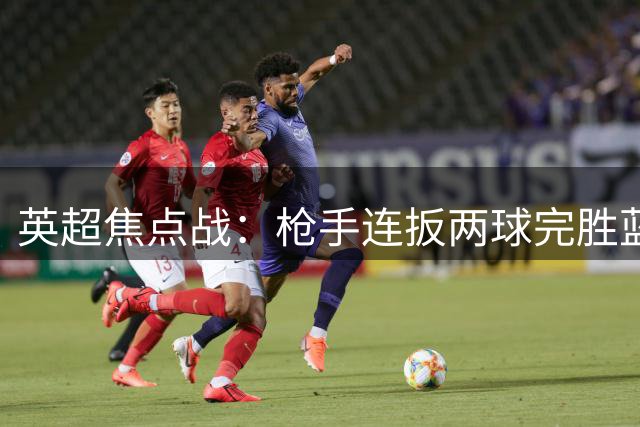 英超焦点战：枪手连扳两球完胜蓝军